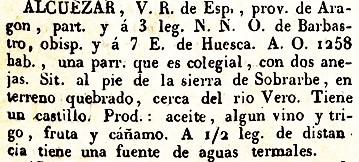 Alcuezar, V.R. de Esp., prov. de Aragón, part. y E. 7 leg. de Huesca. A.O. 1.258 hab. una parroquia que es colegial, con dos anejas. Sit. al pie de la Sierra de Sobrarbe, en terreno quebrado, cerca del rio Vero. Tiene un castillo. Prod. aceite, algun vino, y trigo, fruta y cáñamo. A 1/2 leg. de distancia tiene una fuente de aguas termales.