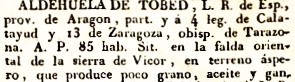 Aldehuela de Tobed, L.R. de Esp., prov. de Aragón, part. y á 4 leg. de Calatayud y 13 Zaragoza, obisp. de Tarazona. A.P. 85 hab. Sit. en la falda oriental de la sierra de Vicor, en terreno áspero, que produce poco grano, aceite y gan.