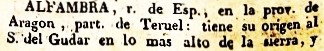 Alfambra, rio de de Esp., en la prov. de Aragon, part. de Teruel: tiene su origen al sur del Gudar en lo mas alto de la sierra, y empezando su curso hácia S.O. para inmediato á Jorcas y Aguilar, por el termino de Camarillas, cuyo pueblo queda á 1 leg. al E. engrosando desde alli con las aguas de varios arroyos, va doblando su curso hacia O. Perales y al E. Villalba-alta. Pasa despues por la villa de Alfambra, que le da el nombre, y dirigiendose a Peralejos, Villaba-baja, Cuevas-labradas y Tortajada, entra en el termino de Teruel y desagua al Guadalquivir.