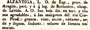 Alfantiga, L.O. de Esp., Provincia de Aragon, part. y á 4 leg. de Barbastro, obisp. de Lerida. A.O. 300 hab. Sit. en terr. y clima agradables, á las margenes del rio Cinca. Prod.: granos, vino, aceite, cáñamo, seda y legum. Industr.: telares de lienzos comunes. Del diccionario Geográfico Universal