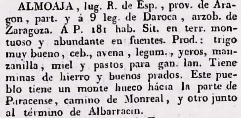 Almoaja, L.R. de Esp., prov. de Aragón, part. y á 9 leg. de Darroca, arzob. de Zaragoza. A.P. 181 hab. Sit. en terreno montuoso y abubdantes fuentes. Produce trigo muy bueno, ceb., avena, legumbres, yeros, manzanilla, miel y pastos para ganado lanar. Tiene minas de hierro y buenos prados. Este pueblo tiene un monte hueco hacia la parte de Paracense, camino Monreal, y otro junto al término de Albarracín.