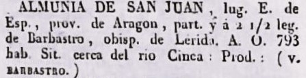 Almunia de San Juan, Lugar. E. de Esp., prov. de Aragón, part. ya 1/2 leg. de Barbastro, Obisp. de Lérida. A.O. 793 hab. Sit. cerca del rio Cinca. Prod. (v. BARBASTRO).