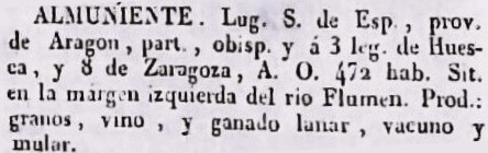 Almuniente, Lugar. S. de Esp., prov. de Aragón, part. , y á 1/2 leg. de Huesca, y 8 de Zaragoza. A.O. 472 hab. Sit. en la margen izquierda del rio Flumen. Prod. granos, vino, y ganado lanar, vacuno y mular